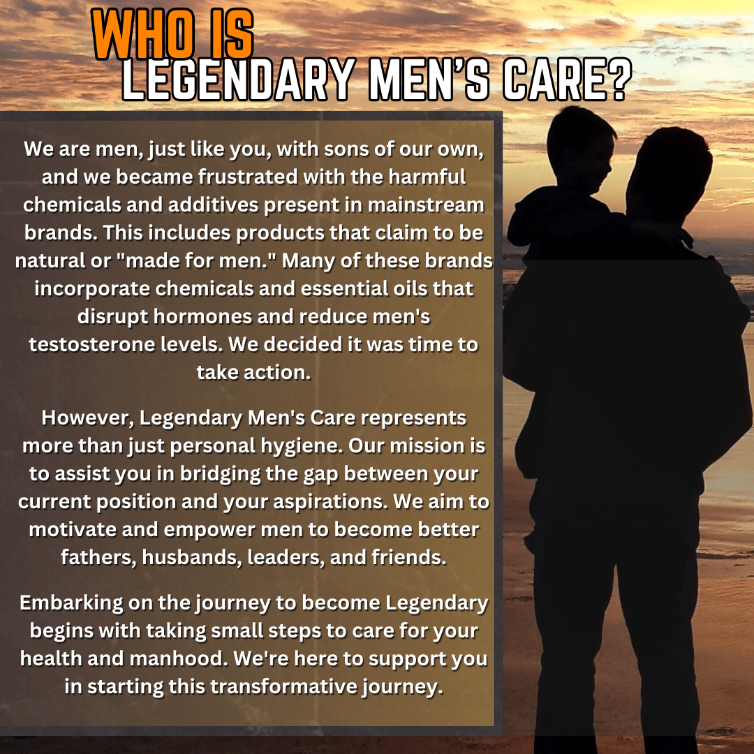 Who is Legendary Men's Care? We are men just like the men we serve, with sons of our own. We were frustrated there weren't any hormone safe products on the market and did something about it. We set out to create a men's brand that were safe for men and boys hormones and testosterones levels.