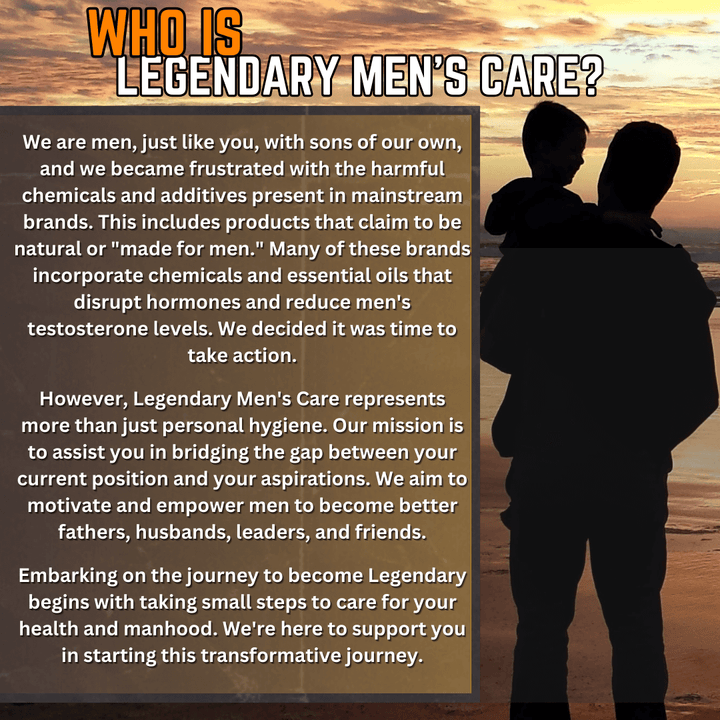 Who is Legendary Men's Care? We are men just like the men we serve, with sons of our own. We were frustrated there weren't any hormone safe products on the market and did something about it. We set out to create a men's brand that were safe for men and boys hormones and testosterones levels.